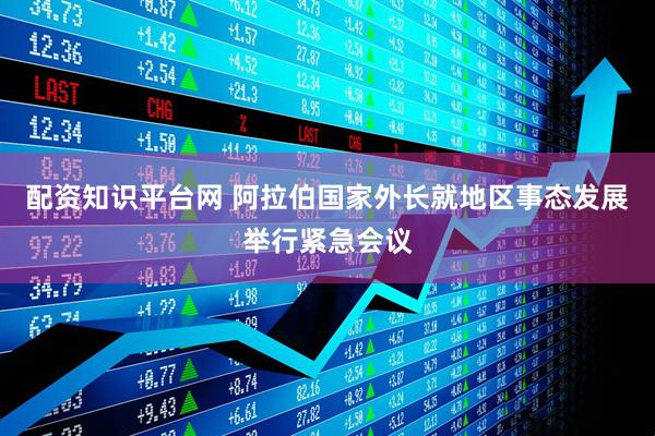 配资知识平台网 阿拉伯国家外长就地区事态发展举行紧急会议