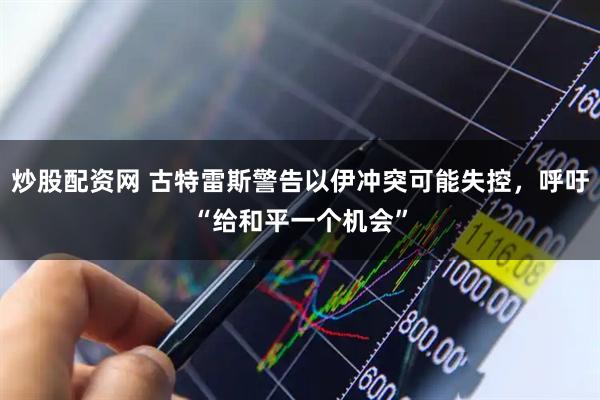 炒股配资网 古特雷斯警告以伊冲突可能失控，呼吁“给和平一个机会”
