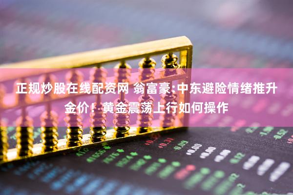 正规炒股在线配资网 翁富豪:中东避险情绪推升金价！黄金震荡上行如何操作