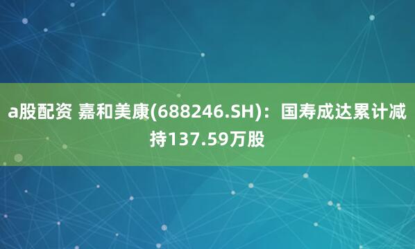 a股配资 嘉和美康(688246.SH)：国寿成达累计减持137.59万股