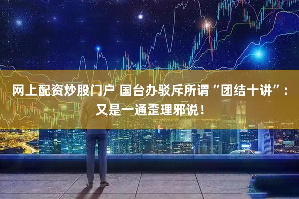 网上配资炒股门户 国台办驳斥所谓“团结十讲”：又是一通歪理邪说！