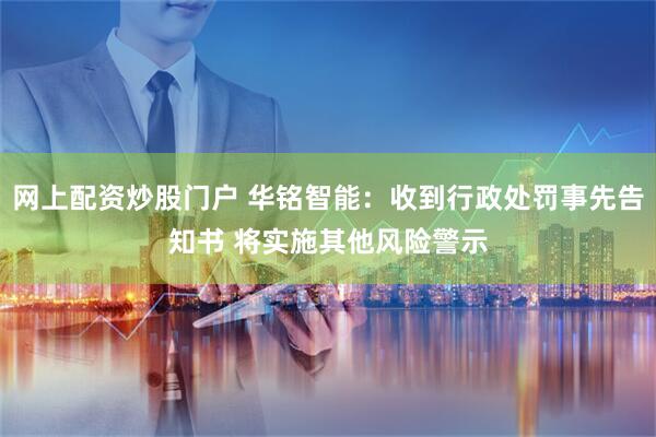 网上配资炒股门户 华铭智能：收到行政处罚事先告知书 将实施其他风险警示