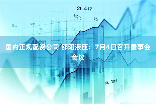 国内正规配资公司 邵阳液压：7月4日召开董事会会议