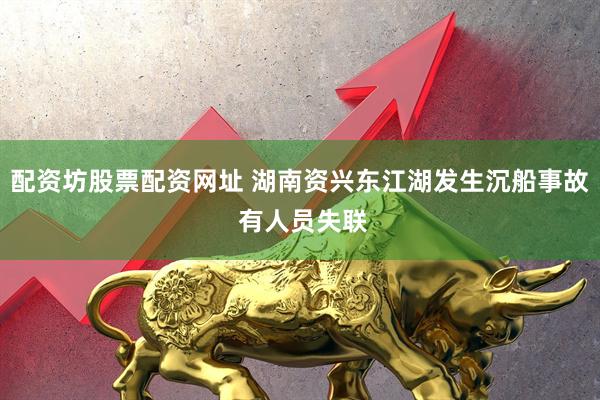 配资坊股票配资网址 湖南资兴东江湖发生沉船事故 有人员失联