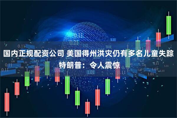 国内正规配资公司 美国得州洪灾仍有多名儿童失踪 特朗普：令人震惊