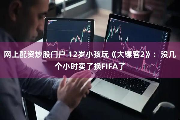 网上配资炒股门户 12岁小孩玩《大镖客2》：没几个小时卖了换FIFA了