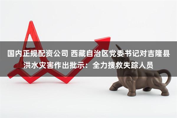 国内正规配资公司 西藏自治区党委书记对吉隆县洪水灾害作出批示：全力搜救失踪人员