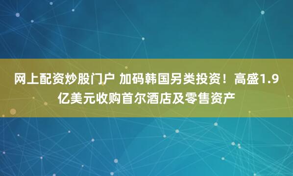 网上配资炒股门户 加码韩国另类投资！高盛1.9亿美元收购首尔酒店及零售资产