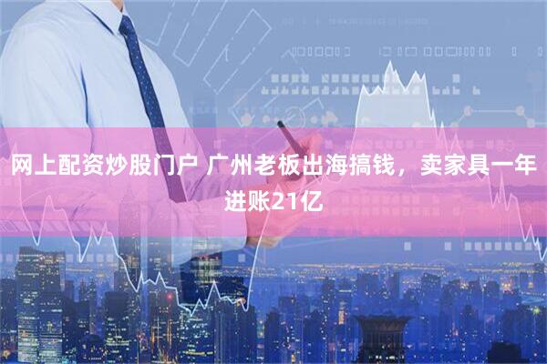 网上配资炒股门户 广州老板出海搞钱，卖家具一年进账21亿