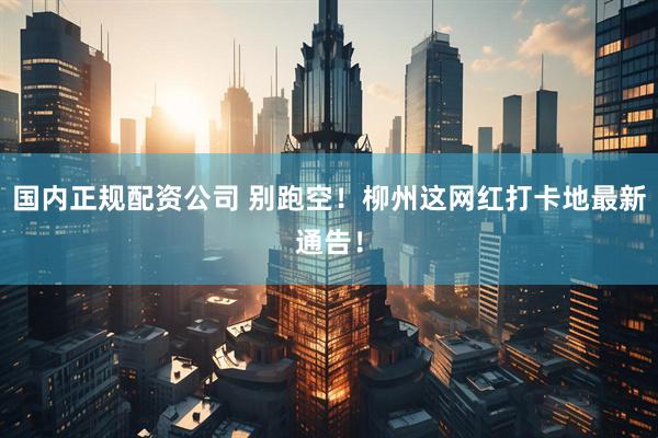 国内正规配资公司 别跑空！柳州这网红打卡地最新通告！