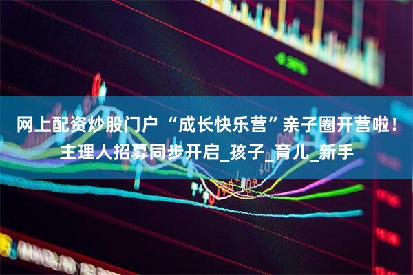 网上配资炒股门户 “成长快乐营”亲子圈开营啦！主理人招募同步开启_孩子_育儿_新手
