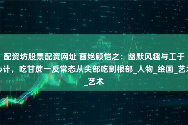 配资坊股票配资网址 画绝顾恺之：幽默风趣与工于心计，吃甘蔗一反常态从尖部吃到根部_人物_绘画_艺术