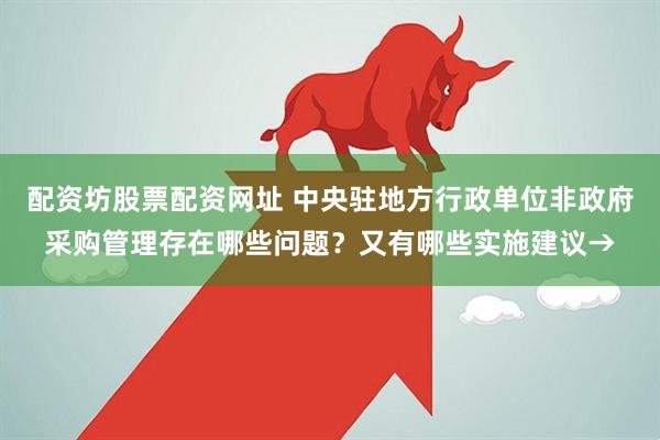 配资坊股票配资网址 中央驻地方行政单位非政府采购管理存在哪些问题？又有哪些实施建议→