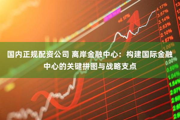 国内正规配资公司 离岸金融中心：构建国际金融中心的关键拼图与战略支点