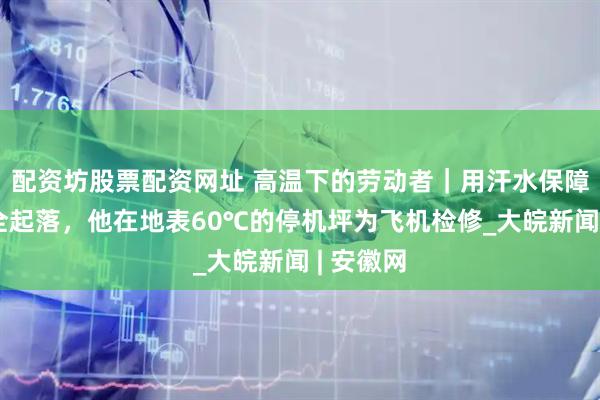 配资坊股票配资网址 高温下的劳动者｜用汗水保障飞机安全起落，他在地表60℃的停机坪为飞机检修_大皖新闻 | 安徽网