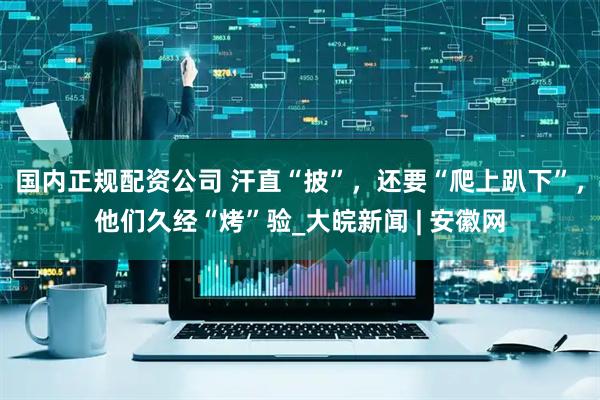 国内正规配资公司 汗直“披”，还要“爬上趴下”，他们久经“烤”验_大皖新闻 | 安徽网