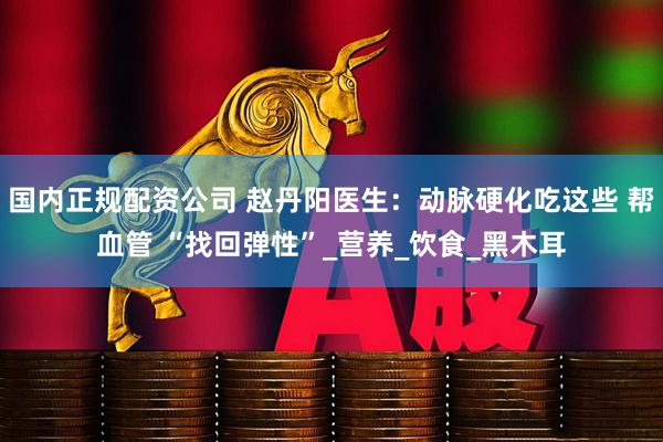 国内正规配资公司 赵丹阳医生：动脉硬化吃这些 帮血管 “找回弹性”_营养_饮食_黑木耳