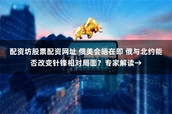 配资坊股票配资网址 俄美会晤在即 俄与北约能否改变针锋相对局面?专家解读→