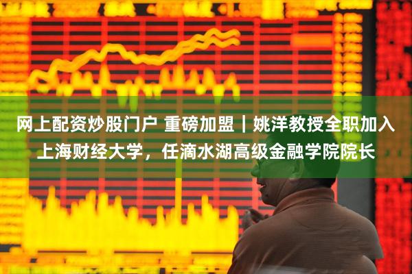 网上配资炒股门户 重磅加盟｜姚洋教授全职加入上海财经大学，任滴水湖高级金融学院院长