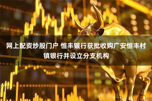 网上配资炒股门户 恒丰银行获批收购广安恒丰村镇银行并设立分支机构