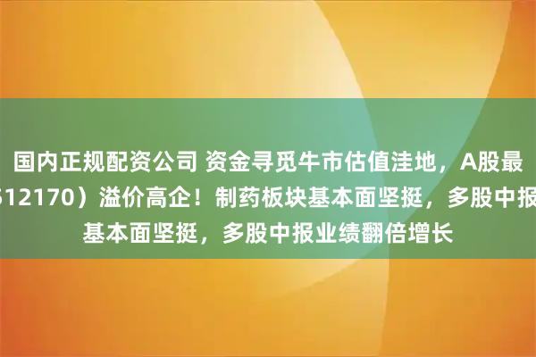 国内正规配资公司 资金寻觅牛市估值洼地，A股最大医疗ETF（512170）溢价高企！制药板块基本面坚挺，多股中报业绩翻倍增长