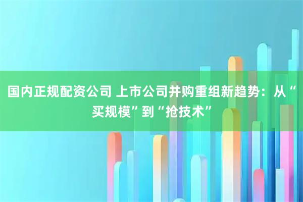 国内正规配资公司 上市公司并购重组新趋势：从“买规模”到“抢技术”