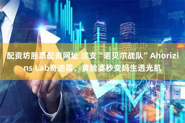 配资坊股票配资网址 这支“诺贝尔战队”Ahorizins Lab奇迹霜,黄脸婆秒变妈生透光肌
