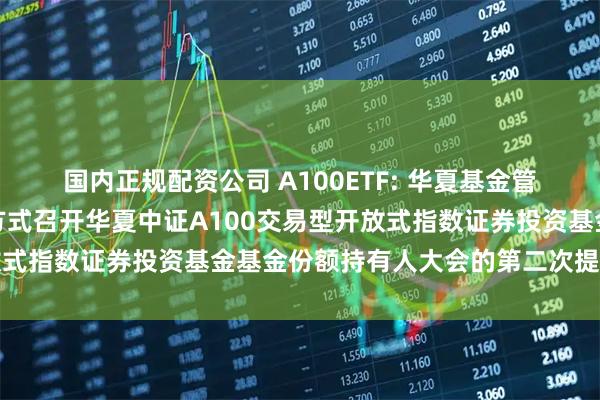 国内正规配资公司 A100ETF: 华夏基金管理有限公司关于以通讯方式召开华夏中证A100交易型开放式指数证券投资基金基金份额持有人大会的第二次提示性公告