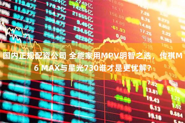 国内正规配资公司 全能家用MPV明智之选，传祺M6 MAX与星光730谁才是更优解？