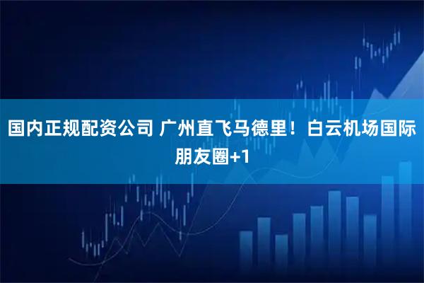 国内正规配资公司 广州直飞马德里！白云机场国际朋友圈+1
