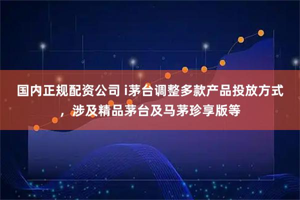 国内正规配资公司 i茅台调整多款产品投放方式，涉及精品茅台及马茅珍享版等