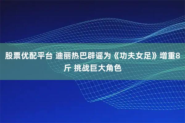 股票优配平台 迪丽热巴辟谣为《功夫女足》增重8斤 挑战巨大角色